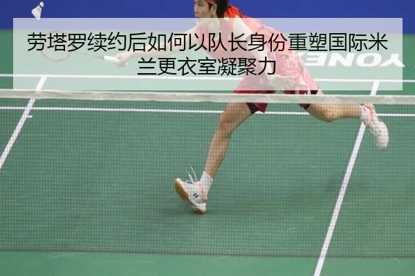 劳塔罗续约后如何以队长身份重塑国际米兰更衣室凝聚力