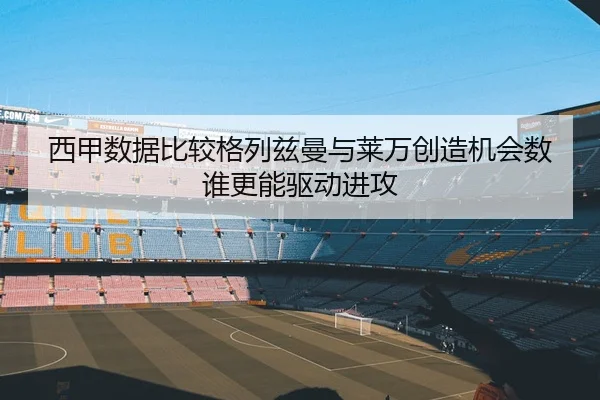 西甲数据比较格列兹曼与莱万创造机会数谁更能驱动进攻