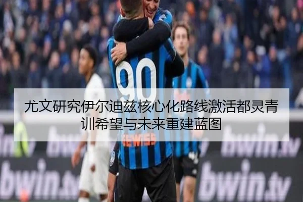 尤文研究伊尔迪兹核心化路线激活都灵青训希望与未来重建蓝图