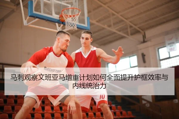 马刺观察文班亚马增重计划如何全面提升护框效率与内线统治力