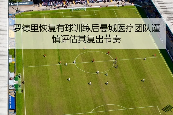 罗德里恢复有球训练后曼城医疗团队谨慎评估其复出节奏