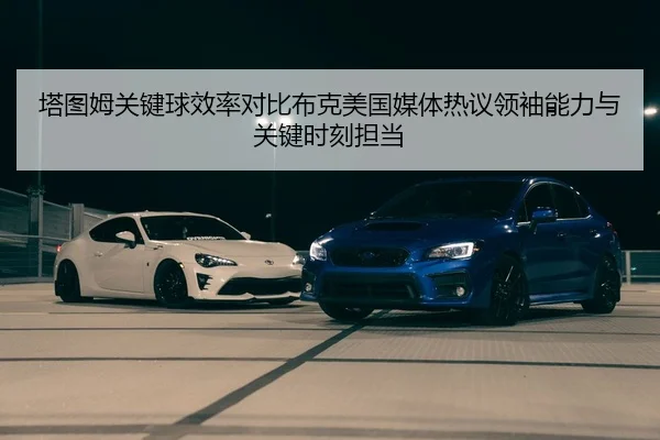 塔图姆关键球效率对比布克美国媒体热议领袖能力与关键时刻担当