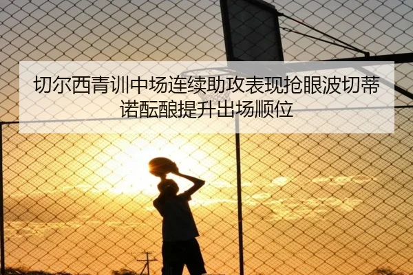 切尔西青训中场连续助攻表现抢眼波切蒂诺酝酿提升出场顺位